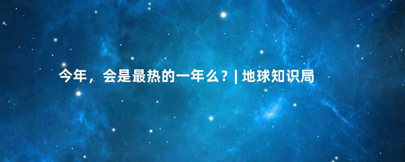 今年，会是最热的一年么？| 地球知识局